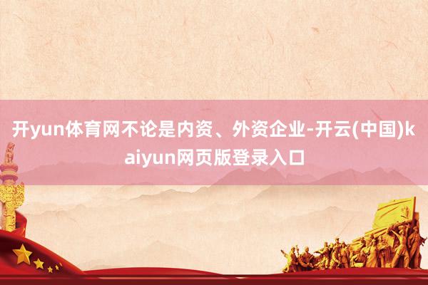 开yun体育网不论是内资、外资企业-开云(中国)kaiyun网页版登录入口