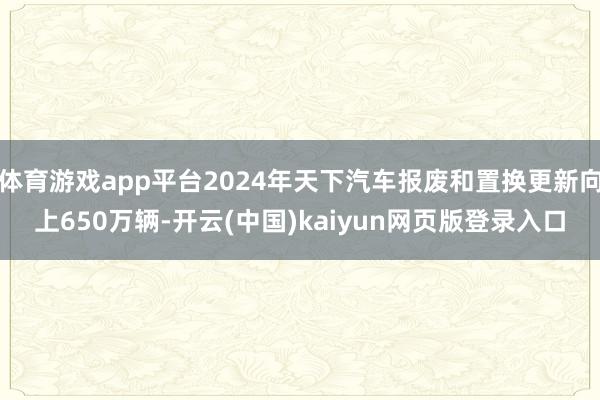 体育游戏app平台2024年天下汽车报废和置换更新向上650万辆-开云(中国)kaiyun网页版登录入口