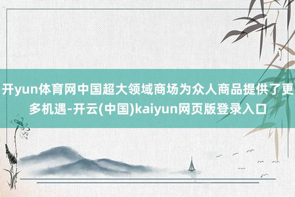 开yun体育网中国超大领域商场为众人商品提供了更多机遇-开云(中国)kaiyun网页版登录入口