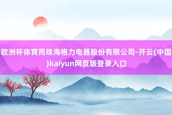 欧洲杯体育而珠海格力电器股份有限公司-开云(中国)kaiyun网页版登录入口