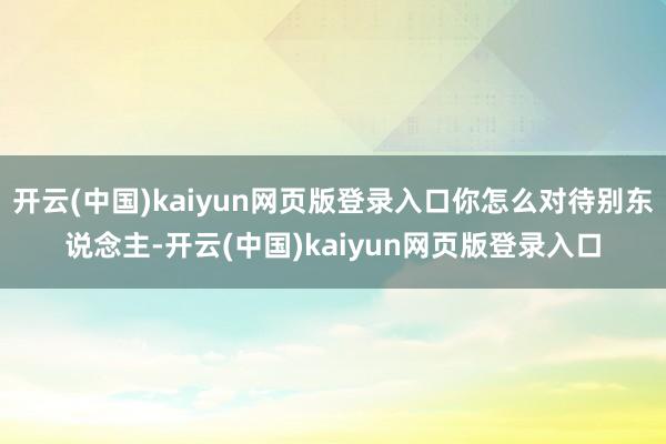 开云(中国)kaiyun网页版登录入口你怎么对待别东说念主-开云(中国)kaiyun网页版登录入口