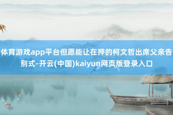 体育游戏app平台但愿能让在押的柯文哲出席父亲告别式-开云(中国)kaiyun网页版登录入口