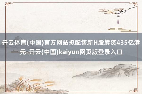 开云体育(中国)官方网站拟配售新H股筹资435亿港元-开云(中国)kaiyun网页版登录入口
