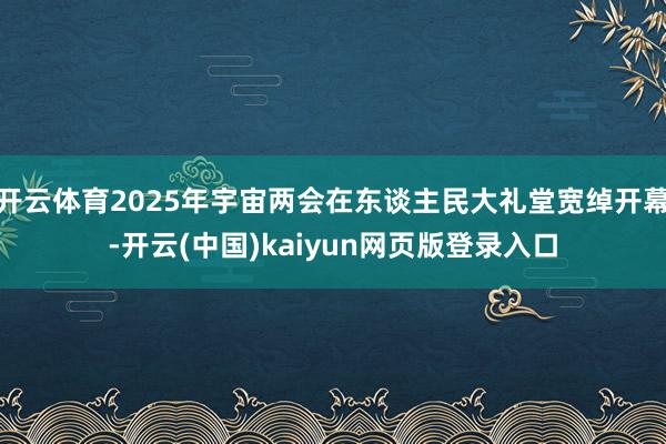 开云体育2025年宇宙两会在东谈主民大礼堂宽绰开幕-开云(中国)kaiyun网页版登录入口