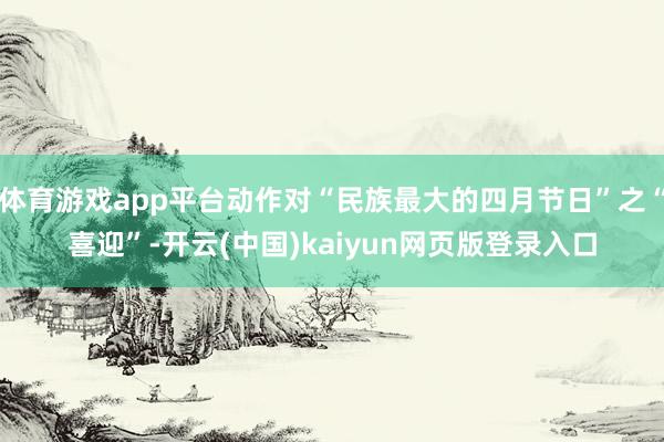 体育游戏app平台动作对“民族最大的四月节日”之“喜迎”-开云(中国)kaiyun网页版登录入口