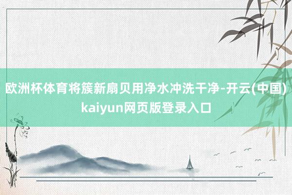 欧洲杯体育将簇新扇贝用净水冲洗干净-开云(中国)kaiyun网页版登录入口