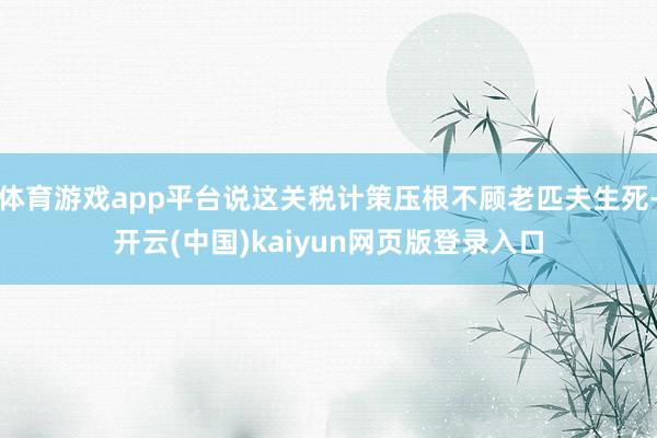 体育游戏app平台说这关税计策压根不顾老匹夫生死-开云(中国)kaiyun网页版登录入口