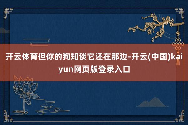开云体育但你的狗知谈它还在那边-开云(中国)kaiyun网页版登录入口