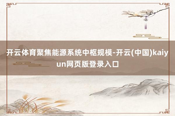 开云体育聚焦能源系统中枢规模-开云(中国)kaiyun网页版登录入口