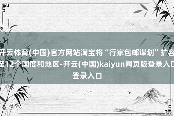 开云体育(中国)官方网站淘宝将“行家包邮谋划”扩容至12个国度和地区-开云(中国)kaiyun网页版登录入口