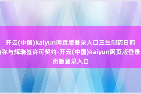 开云(中国)kaiyun网页版登录入口三生制药日前公告称与辉瑞签许可契约-开云(中国)kaiyun网页版登录入口