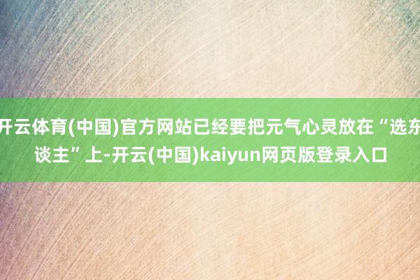 开云体育(中国)官方网站已经要把元气心灵放在“选东谈主”上-开云(中国)kaiyun网页版登录入口