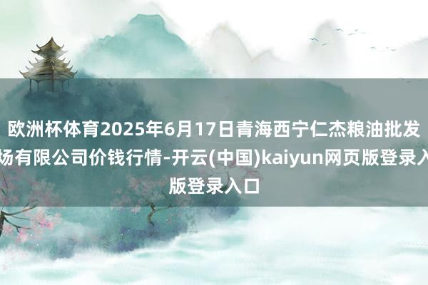 欧洲杯体育2025年6月17日青海西宁仁杰粮油批发商场有限公司价钱行情-开云(中国)kaiyun网页版登录入口