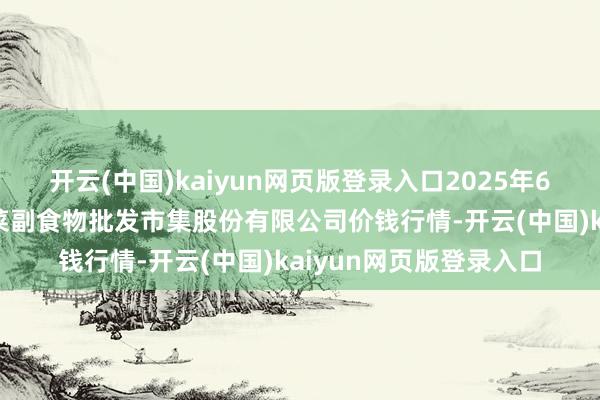 开云(中国)kaiyun网页版登录入口2025年6月17日青岛抚顺道蔬菜副食物批发市集股份有限公司价钱行情-开云(中国)kaiyun网页版登录入口