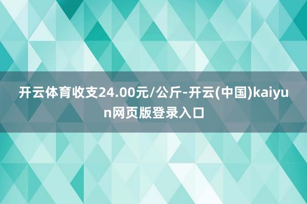 开云体育收支24.00元/公斤-开云(中国)kaiyun网页版登录入口