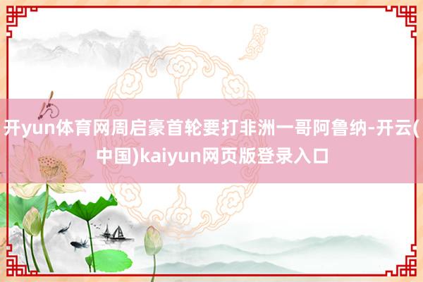 开yun体育网周启豪首轮要打非洲一哥阿鲁纳-开云(中国)kaiyun网页版登录入口