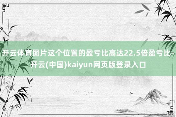 开云体育图片这个位置的盈亏比高达22.5倍盈亏比-开云(中国)kaiyun网页版登录入口