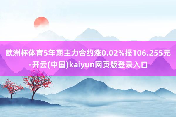 欧洲杯体育5年期主力合约涨0.02%报106.255元-开云(中国)kaiyun网页版登录入口