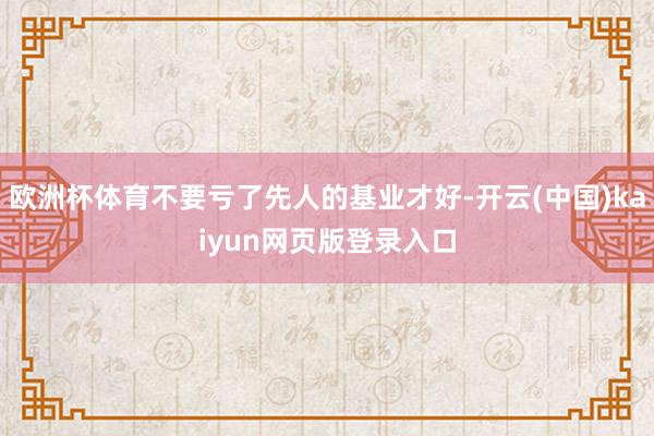欧洲杯体育不要亏了先人的基业才好-开云(中国)kaiyun网页版登录入口
