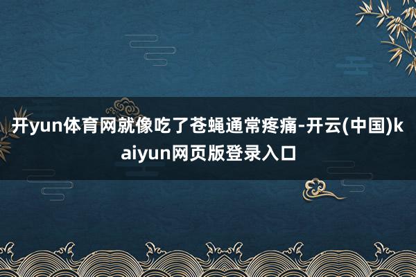 开yun体育网就像吃了苍蝇通常疼痛-开云(中国)kaiyun网页版登录入口