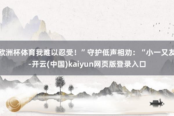 欧洲杯体育我难以忍受！”守护低声相劝：“小一又友-开云(中国)kaiyun网页版登录入口