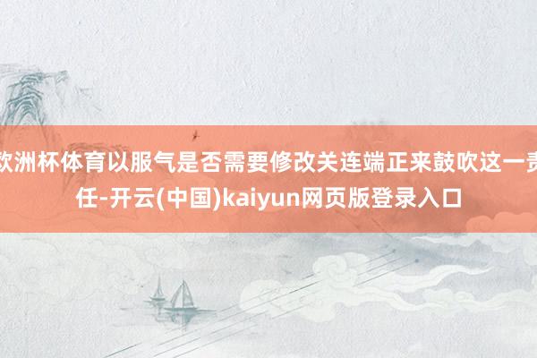 欧洲杯体育以服气是否需要修改关连端正来鼓吹这一责任-开云(中国)kaiyun网页版登录入口