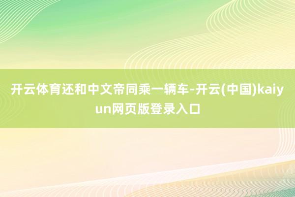 开云体育还和中文帝同乘一辆车-开云(中国)kaiyun网页版登录入口