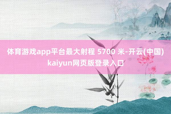 体育游戏app平台最大射程 5700 米-开云(中国)kaiyun网页版登录入口