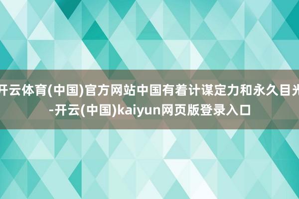 开云体育(中国)官方网站中国有着计谋定力和永久目光-开云(中国)kaiyun网页版登录入口