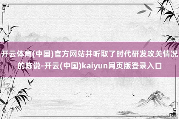 开云体育(中国)官方网站并听取了时代研发攻关情况的陈说-开云(中国)kaiyun网页版登录入口