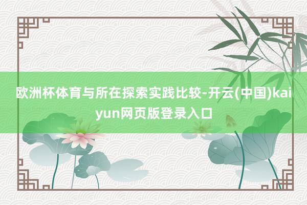 欧洲杯体育　　与所在探索实践比较-开云(中国)kaiyun网页版登录入口