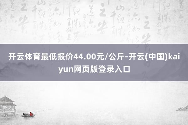 开云体育最低报价44.00元/公斤-开云(中国)kaiyun网页版登录入口