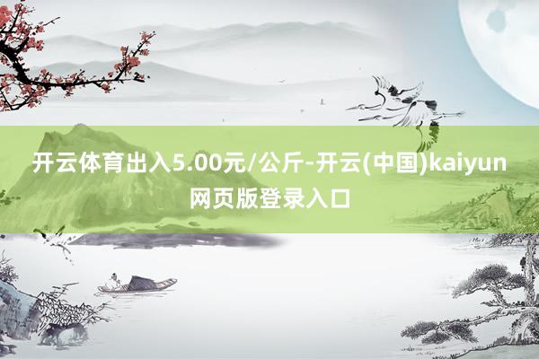 开云体育出入5.00元/公斤-开云(中国)kaiyun网页版登录入口