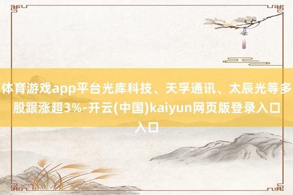 体育游戏app平台光库科技、天孚通讯、太辰光等多股跟涨超3%-开云(中国)kaiyun网页版登录入口