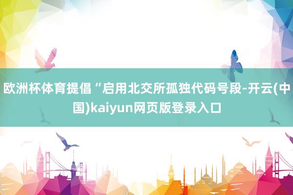 欧洲杯体育提倡“启用北交所孤独代码号段-开云(中国)kaiyun网页版登录入口