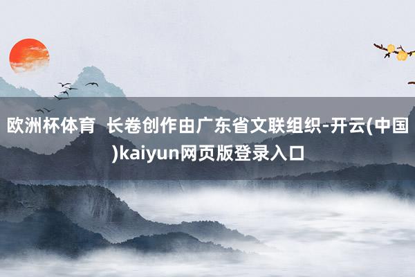 欧洲杯体育  长卷创作由广东省文联组织-开云(中国)kaiyun网页版登录入口