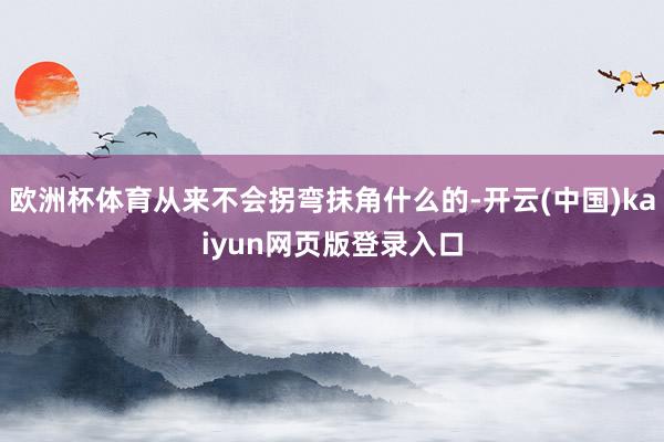 欧洲杯体育从来不会拐弯抹角什么的-开云(中国)kaiyun网页版登录入口