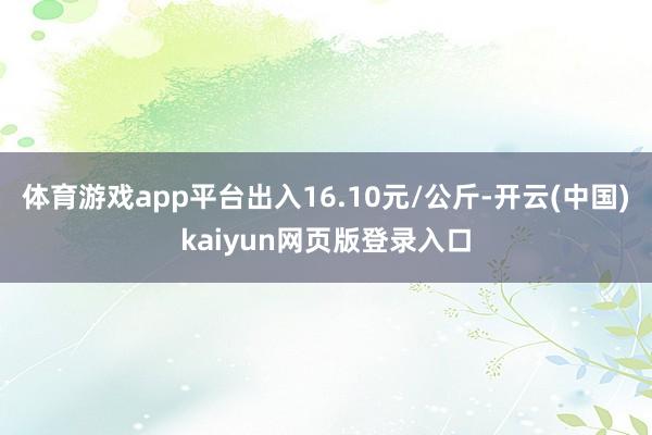 体育游戏app平台出入16.10元/公斤-开云(中国)kaiyun网页版登录入口