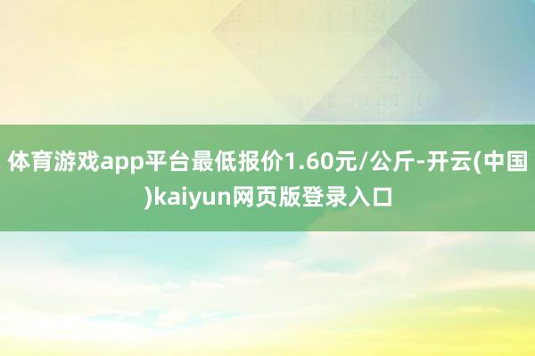 体育游戏app平台最低报价1.60元/公斤-开云(中国)kaiyun网页版登录入口