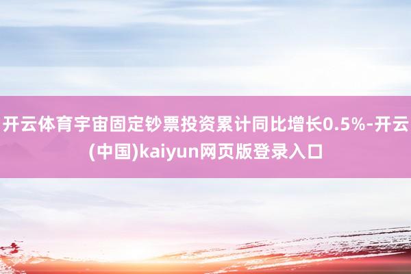 开云体育宇宙固定钞票投资累计同比增长0.5%-开云(中国)kaiyun网页版登录入口
