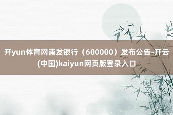 开yun体育网浦发银行（600000）发布公告-开云(中国)kaiyun网页版登录入口