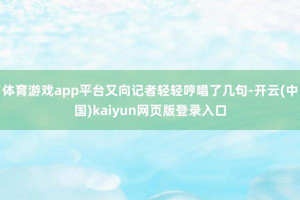 体育游戏app平台又向记者轻轻哼唱了几句-开云(中国)kaiyun网页版登录入口