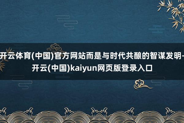 开云体育(中国)官方网站而是与时代共酿的智谋发明-开云(中国)kaiyun网页版登录入口