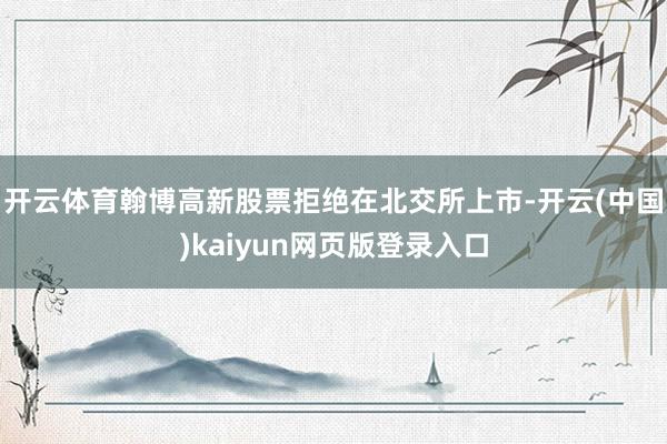 开云体育翰博高新股票拒绝在北交所上市-开云(中国)kaiyun网页版登录入口