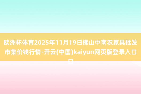 欧洲杯体育2025年11月19日佛山中南农家具批发市集价钱行情-开云(中国)kaiyun网页版登录入口