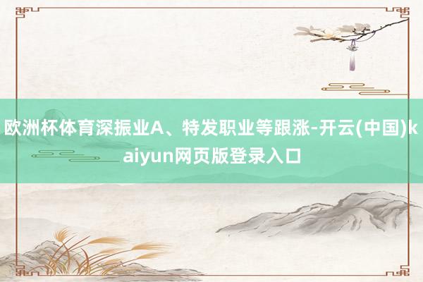 欧洲杯体育深振业A、特发职业等跟涨-开云(中国)kaiyun网页版登录入口