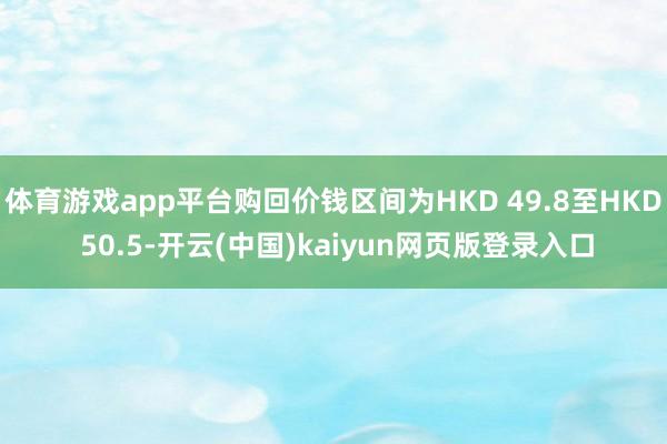 体育游戏app平台购回价钱区间为HKD 49.8至HKD 50.5-开云(中国)kaiyun网页版登录入口