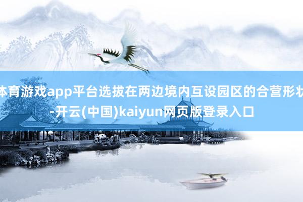 体育游戏app平台选拔在两边境内互设园区的合营形状-开云(中国)kaiyun网页版登录入口
