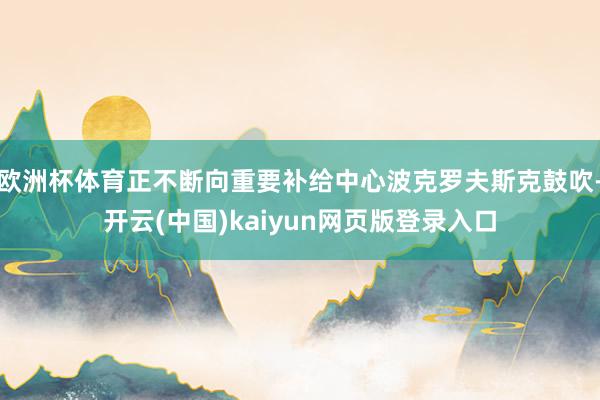 欧洲杯体育正不断向重要补给中心波克罗夫斯克鼓吹-开云(中国)kaiyun网页版登录入口