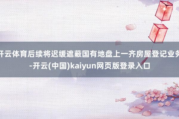 开云体育后续将迟缓遮蔽国有地盘上一齐房屋登记业务-开云(中国)kaiyun网页版登录入口